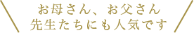 お父さん、お母さん、先生たちにも人気です